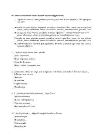 Nas respostas aos itens de escolha múltipla, seleciona a opção correta.
1. A partir da leitura do texto, podemos concluir que se trata de uma apreciação crítica porque o
seu autor
(A) avalia, de modo objetivo, impessoal, um objeto cultural específico – neste caso uma série de
livros –, dando informações sobre o seu conteúdo, emitindo, simultaneamente, juízos de valor.
(B) divulga, de modo objetivo, um objeto de estudo específico – neste caso uma série de livros –,
dando informações sobre o seu conteúdo, embora não emitindo juízos de valor.
(C) avalia, de modo subjetivo, pessoal, um objeto cultural específico – neste caso uma série de
livros –, dando informações sobre o seu conteúdo, emitindo, simultaneamente, juízos de valor.
(D) defende uma tese, suportada por argumentos, de modo a concluir algo sobre uma série de
assuntos subjetivos.
2. O título do artigo aponta para a questão
(A) da heteronímia.
(B) do fingimento poético.
(C) da dor de pensar.
(D) da vastidão e riqueza da obra.
3. Comparando o título do artigo com a expressão «Introdução ao Estudo de Fernando Pessoa»,
deduzimos uma intenção
(A) crítica.
(B) redutora.
(C) provocatória.
(D) defensiva.
4. A expressão «constelação pessoana» (l. 19) refere-se
(A) aos heterónimos.
(B) aos contemporâneos.
(C) à obra pessoana.
(D) à produção modernista.
5. O uso de parênteses (l. 4) justifica-se pela introdução de uma
(A) enumeração.
(B) conclusão.
(C) transcrição.
(D) explicação.
 