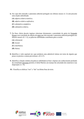 6. Em «que têm marcado o panorama editorial português nos últimos meses» (l. 2) está presente
uma oração subordinada
(A) adjetiva relativa restritiva.
(B) adjetiva relativa explicativa.
(C) substantiva completiva.
(D) substantiva relativa.
7. Na frase «Seria decerto ingénuo relacionar diretamente a perenidade do génio de Fernando
Pessoa com a profusão de edições do autor que têm marcado o panorama editorial português nos
últimos meses» (ll. 1-2), as palavras sublinhadas contribuem para a coesão
(A) referencial.
(B) lexical.
(C) interfrásica.
(D) frásica.
8. Identifica o valor aspetual em «que produziu uma admirável síntese em torno de alguém que
pouco se prestou a sumas proveitosas.» (ll. 6-7).
9. Identifica a função sintática da palavra sublinhada na frase «Apenas um conhecimento profundo
da constelação pessoana permite a Cabral Martins um manejo tão articulado dos materiais à sua
disposição» (l. 19).
10. Classifica os deíticos “nos” e “são” na última frase do texto.
 