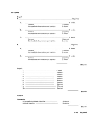 COTAÇÕES
Grupo I
A ………………………………………………………………………..…………………………………………………….. 60 pontos
1. ……………………………………………….……………………………………….…………….. 20 pontos
Conteúdo (12 pontos)
Estruturação do discurso e correção linguística (8 pontos)
2. ……………………………………………….……………………..…………………………….… 20 pontos
Conteúdo (12 pontos)
Estruturação do discurso e correção linguística (8 pontos)
3. ……………………………………………….……………………..…………………………….… 20 pontos
Conteúdo (12 pontos)
Estruturação do discurso e correção linguística (8 pontos)
B ………….…………………………………………………………..…………………………………………………….. 40 pontos
4. ……………………………………………….……………………..…………………………….… 20 pontos
Conteúdo (12 pontos)
Estruturação do discurso e correção linguística (8 pontos)
5. ……………………………………………….……………………..…………………………….… 20 pontos
Conteúdo (12 pontos)
Estruturação do discurso e correção linguística (8 pontos)
_______________
100 pontos
Grupo II
1. ......……………………………………..…………………........ 5 pontos
2. …………………………………………….………............... 5 pontos
3. ……………………………………….……………............... 5 pontos
4. ……………………………………….……………............... 5 pontos
5. ……………………………………….……………............... 5 pontos
6. …………………………………………….………............... 5 pontos
7. …………………………………………….………............... 5 pontos
8. …………………………………………………………………… 5 pontos
9. ........................................................................... 5 Pontos
10. .......................................................................... 5 pontos
_______________
50 pontos
Grupo III
Tema A ou B
Estruturação temática e discursiva …………………………… 30 pontos
Correção linguística …………………………………………………… 20 pontos
_______________
50 pontos
TOTAL 200 pontos
 
