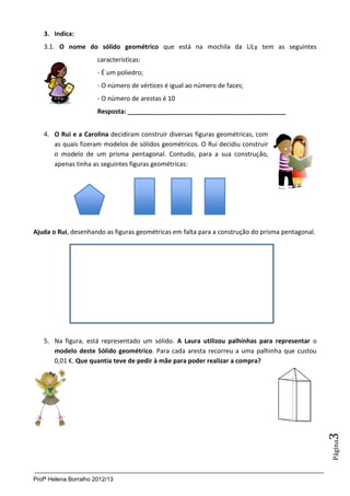 3. Indica:
   3.1. O nome do sólido geométrico que está na mochila da LiLy tem as seguintes
                       características:
                       - É um poliedro;
                       - O número de vértices é igual ao número de faces;
                       - O número de arestas é 10
                       Resposta: _____________________________________________


   4. O Rui e a Carolina decidiram construir diversas figuras geométricas, com
      as quais fizeram modelos de sólidos geométricos. O Rui decidiu construir
      o modelo de um prisma pentagonal. Contudo, para a sua construção,
      apenas tinha as seguintes figuras geométricas:




Ajuda o Rui, desenhando as figuras geométricas em falta para a construção do prisma pentagonal.




   5. Na figura, está representado um sólido. A Laura utilizou palhinhas para representar o
      modelo deste Sólido geométrico. Para cada aresta recorreu a uma palhinha que custou
      0,01 €. Que quantia teve de pedir à mãe para poder realizar a compra?
                                                                                                  3
                                                                                                  Página




Profª Helena Borralho 2012/13
 