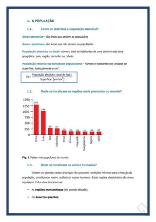 1. A POPULAÇÃO

    1.1.        Como se distribui a população mundial?

Áreas atractivas– são áreas que atraem as populações

Áreas repulsivas– são áreas que não atraem as populações

População absoluta ou total– número total de habitantes de uma determinada área
geográfica: país, região, concelho ou cidade.

População relativa ou densidade populacional– número e habitantes por unidade de
superfície, habitualmente o km2.




    1.2.        Onde se localizam as regiões mais povoadas do mundo?




Fig. 1.Países mais populosos do mundo.

    1.3.        Onde se localizam os vazios humanos?

        Existem no planeta vastas área que não possuem condições mínimas para a fixação da
população, constituindo, assim, autênticos vazios humanos. Estas regiões desabitadas são áreas
repulsivas. Entre elas destacam-se:

     As regiões montanhosas (de grande altitude);

     Os desertos quentes;




                                                                                                 1
 