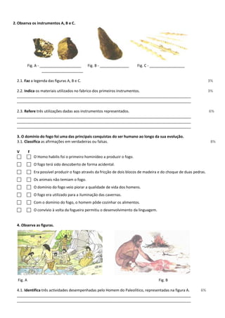 2. Observa os instrumentos A, B e C.
Fig. A - ____________________ Fig. B - ______________ Fig. C - _________________
____________________
2.1. Faz a legenda das figuras A, B e C. 3%
2.2. Indica os materiais utilizados no fabrico dos primeiros instrumentos. 3%
____________________________________________________________________________________
____________________________________________________________________________________
2.3. Refere três utilizações dadas aos instrumentos representados. 6%
____________________________________________________________________________________
____________________________________________________________________________________
____________________________________________________________________________________
3. O domínio do fogo foi uma das principais conquistas do ser humano ao longo da sua evolução.
3.1. Classifica as afirmações em verdadeiras ou falsas. 8%
V F
  O Homo habilis foi o primeiro hominídeo a produzir o fogo.
  O fogo terá sido descoberto de forma acidental.
  Era possível produzir o fogo através da fricção de dois blocos de madeira e do choque de duas pedras.
  Os animais não temiam o fogo.
  O domínio do fogo veio piorar a qualidade de vida dos homens.
  O fogo era utilizado para a iluminação das cavernas.
  Com o domínio do fogo, o homem pôde cozinhar os alimentos.
  O convívio à volta da fogueira permitiu o desenvolvimento da linguagem.
4. Observa as figuras.
Fig. A Fig. B
4.1. Identifica três actividades desempenhadas pelo Homem do Paleolítico, representadas na figura A. 6%
____________________________________________________________________________________
____________________________________________________________________________________
 
