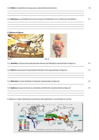 4.2. Refere a importância da caça para a sobrevivência do Homem. 8% 
____________________________________________________________________________________ 
____________________________________________________________________________________ 
____________________________________________________________________________________ 
4.3. Relaciona as actividades dos seres humanos do Paleolítico com a prática do nomadismo. 9% 
____________________________________________________________________________________ 
____________________________________________________________________________________ 
____________________________________________________________________________________ 
____________________________________________________________________________________ 
5. Observa as figuras. 
Fig. A Fig. B 
5.1. Identifica o tipo de arte praticado pelo Homem do Paleolítico representado na figura A. 4% 
____________________________________________________________________________________ 
5.2. Refere uma possível interpretação atribuída à arte representada na figura A. 7% 
____________________________________________________________________________________ 
____________________________________________________________________________________ 
____________________________________________________________________________________ 
5.3. Menciona o nome atribuído à estatueta representada na figura B. 4% 
____________________________________________________________________________________ 
5.4. Explica para que serviriam as estatuetas semelhantes à representada na figura B. 6% 
____________________________________________________________________________________ 
____________________________________________________________________________________ 
____________________________________________________________________________________ 
6. Observa o mapa. Representa as primeiras áreas agrícolas e a sua difusão no mundo. 
 