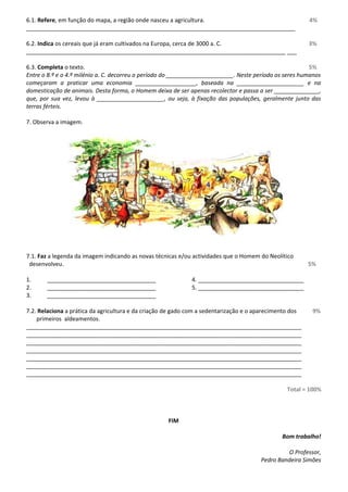 6.1. Refere, em função do mapa, a região onde nasceu a agricultura. 4% 
____________________________________________________________________________________ 
6.2. Indica os cereais que já eram cultivados na Europa, cerca de 3000 a. C. 3% 
_________________________________________________________________________________ ___ 
6.3. Completa o texto. 5% 
Entre o 8.º e o 4.º milénio a. C. decorreu o período do _____________________. Neste período os seres humanos 
começaram a praticar uma economia ___________________, baseada na _____________________ e na 
domesticação de animais. Desta forma, o Homem deixa de ser apenas recolector e passa a ser ______________, 
que, por sua vez, levou à _____________________, ou seja, à fixação das populações, geralmente junto das 
terras férteis. 
7. Observa a imagem. 
7.1. Faz a legenda da imagem indicando as novas técnicas e/ou actividades que o Homem do Neolítico 
desenvolveu. 5% 
1. __________________________________ 4. _________________________________ 
2. __________________________________ 5. _________________________________ 
3. __________________________________ 
7.2. Relaciona a prática da agricultura e da criação de gado com a sedentarização e o aparecimento dos 9% 
primeiros aldeamentos. 
______________________________________________________________________________________ 
______________________________________________________________________________________ 
______________________________________________________________________________________ 
______________________________________________________________________________________ 
______________________________________________________________________________________ 
______________________________________________________________________________________ 
______________________________________________________________________________________ 
Total = 100% 
FIM 
Bom trabalho! 
O Professor, 
Pedro Bandeira Simões 
