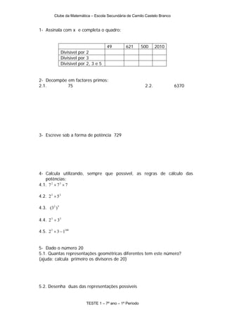 Clube da Matemática – Escola Secundária de Camilo Castelo Branco


1- Assinala com x e completa o quadro:


                                         49       621        500     2010
                Divisível por 2
                Divisível por 3
                Divisível por 2, 3 e 5


2- Decompõe em factores primos:
2.1.        75                                                2.2.          6370




3- Escreve sob a forma de potência 729




4- Calcula utilizando, sempre que possível, as regras de cálculo das
   potências:
4.1. 7 2 × 7 3 × 7

4.2. 2 2 × 5 2

4.3. (3 2 ) 5

4.4. 2 3 + 3 3

4.5. 2 5 × 3 − 1100


5- Dado o número 20
5.1. Quantas representações geométricas diferentes tem este número?
(ajuda: calcula primeiro os divisores de 20)




5.2. Desenha duas das representações possíveis


                             TESTE 1 – 7º ano – 1º Período
 