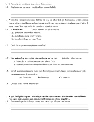 3. O Planeta terra é um sistema composta por 4 subsistemas.
3.1. Explica porque que aterra é considerado um sistema fechado.
____________________________________________________________________________________
____________________________________________________________________________________
____________________________________________________________________________________
4. A atmosfera é um dos subsistemas da terra, ela pode ser subdividida em 5 camadas de acordo com suas
características. À medida que se distanciam da superfície do planeta, as concentrações e características de
gases, vapor d’água e partículas das camadas da atmosfera variam.
4.1. A atmosfera é: (marca com uma + a opção correta)
( ) A parte sólida da superfície da Terra.
( ) A camada gasosa que envolve a Terra.
( ) A camada sólida que envolve a Terra.
4.2. Quais são os gases que compõem a atmosfera?
____________________________________________________________________________________
____________________________________________________________________________________
____________________________________________________________________________________
4.3. Sem a atmosfera não existiria vida no planeta, porque ela: (sublinha a alínea correta)
a) intensifica os efeitos dos raios solares sobre a Terra.
b) contribui para manter a temperatura terrestre em níveis que permitem a vida.
4.4. Circula a camada onde ocorre maior parte dos fenômenos meteorológicos, como as chuvas, os ventos
e os deslocamentos de massas de ar.
A - Estratosfera B - Troposfera C – Mesosfera
4.5. Qual é a última camada da atmosfera?
____________________________________________________________________________________
____________________________________________________________________________________
5. A água, indispensável para a manutenção da vida, é encontrada na natureza e está distribuída nos
rios, lagos, mares, oceanos e em camadas subterrâneas do solo ou em geleiras.
5.1. Enumera a importância da agua para os seres vivos, especialmente o ser humano
____________________________________________________________________________________
____________________________________________________________________________________
____________________________________________________________________________________
____________________________________________________________________________________
 