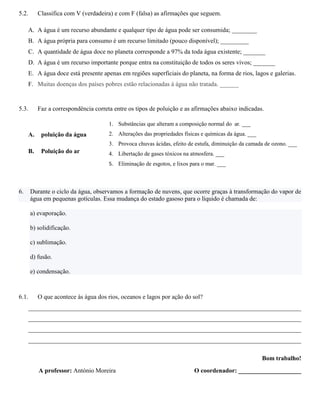 5.2. Classifica com V (verdadeira) e com F (falsa) as afirmações que seguem.
A. A água é um recurso abundante e qualquer tipo de água pode ser consumida; ________
B. A água própria para consumo é um recurso limitado (pouco disponível); _________
C. A quantidade de água doce no planeta corresponde a 97% da toda água existente; _______
D. A água é um recurso importante porque entra na constituição de todos os seres vivos; _______
E. A água doce está presente apenas em regiões superficiais do planeta, na forma de rios, lagos e galerias.
F. Muitas doenças dos países pobres estão relacionadas à água não tratada. ______
5.3. Faz a correspondência correta entre os tipos de poluição e as afirmações abaixo indicadas.
A. poluição da água
B. Poluição do ar
6. Durante o ciclo da água, observamos a formação de nuvens, que ocorre graças à transformação do vapor de
água em pequenas gotículas. Essa mudança do estado gasoso para o líquido é chamada de:
a) evaporação.
b) solidificação.
c) sublimação.
d) fusão.
e) condensação.
6.1. O que acontece às água dos rios, oceanos e lagos por ação do sol?
_______________________________________________________________________________________
_______________________________________________________________________________________
_______________________________________________________________________________________
_______________________________________________________________________________________
Bom trabalho!
A professor: António Moreira O coordenador: ____________________
1. Substâncias que alteram a composição normal do ar. ___
2. Alterações das propriedades físicas e químicas da água. ___
3. Provoca chuvas ácidas, efeito de estufa, diminuição da camada de ozono. ___
4. Libertação de gases tóxicos na atmosfera. ___
5. Eliminação de esgotos, e lixos para o mar. ___
 