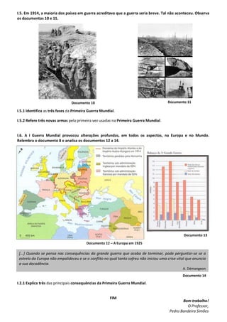 Documento 11Documento 10
Documento 12 – A Europa em 1925
Documento 13
[...] Quando se pensa nas consequências da grande guerra que acaba de terminar, pode perguntar-se se a
estrela da Europa não empalideceu e se o conflito no qual tanto sofreu não iniciou uma crise vital que anuncia
a sua decadência.
A. Démangeon
Documento 14
I.5. Em 1914, a maioria dos países em guerra acreditava que a guerra seria breve. Tal não aconteceu. Observa
os documentos 10 e 11.
I.5.1 Identifica as três fases da Primeira Guerra Mundial.
I.5.2 Refere três novas armas pela primeira vez usadas na Primeira Guerra Mundial.
I.6. A I Guerra Mundial provocou alterações profundas, em todos os aspectos, na Europa e no Mundo.
Relembra o documento 8 e analisa os documentos 12 a 14.
I.2.1 Explica três das principais consequências da Primeira Guerra Mundial.
FIM
Bom trabalho!
O Professor,
Pedro Bandeira Simões
 