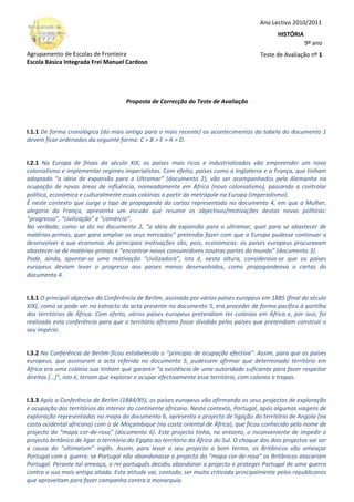 Agrupamento de Escolas de Fronteira
Escola Básica Integrada Frei Manuel Cardoso
Proposta de Correcção do Teste de Avaliação
I.1.1 De forma cronológica (do mais antigo para o mais recente) os acontecimentos da tabela do documento 1
devem ficar ordenados da seguinte forma: C > B > E > A > D.
I.2.1 Na Europa de finais do século XIX, os países mais ricos e industrializados vão empreender um novo
colonialismo e implementar regimes imperialistas. Com efeito, países como a Inglaterra e a França, que tinham
adoptado “a ideia de expansão para o Ultramar” (documento 2), vão ser acompanhados pela Alemanha na
ocupação de novas áreas de influência, nomeadamente em África (novo colonialismo), passando a controlar
política, económica e culturalmente essas colónias a partir da metrópole na Europa (imperialismo).
É neste contexto que surge o tipo de propaganda do cartaz representado no documento 4, em que a Mulher,
alegoria da França, apresenta um escudo que resume os objectivos/motivações destas novas políticas:
“progresso”, “civilização” e “comércio”.
Na verdade, como se diz no documento 2, “a ideia de expansão para o ultramar, quer para se abastecer de
matérias-primas, quer para ampliar os seus mercados” pretendia fazer com que a Europa pudesse continuar a
desenvolver a sua economia. As principais motivações são, pois, económicas: os países europeus procuravam
abastecer-se de matérias-primas e “encontrar novos consumidores noutras partes do mundo” (documento 3).
Pode, ainda, apontar-se uma motivação “civilizadora”, isto é, nesta altura, considerava-se que os países
europeus deviam levar o progresso aos países menos desenvolvidos, como propagandeava o cartaz do
documento 4.
I.3.1 O principal objectivo da Conferência de Berlim, assinada por vários países europeus em 1885 (final do século
XIX), como se pode ver no extracto da acta presente no documento 5, era proceder de forma pacífica à partilha
dos territórios de África. Com efeito, vários países europeus pretendiam ter colónias em África e, por isso, foi
realizada esta conferência para que o território africano fosse dividido pelos países que pretendiam construir o
seu império.
I.3.2 Na Conferência de Berlim ficou estabelecido o “princípio de ocupação efectiva”. Assim, para que os países
europeus, que assinaram a acta referida no documento 5, pudessem afirmar que determinado território em
África era uma colónia sua tinham que garantir “a existência de uma autoridade suficiente para fazer respeitar
direitos […]”, isto é, teriam que explorar e ocupar efectivamente esse território, com colonos e tropas.
I.3.3 Após a Conferência de Berlim (1884/85), os países europeus vão afirmando os seus projectos de exploração
e ocupação dos territórios do interior do continente africano. Neste contexto, Portugal, após algumas viagens de
exploração representadas no mapa do documento 6, apresenta o projecto de ligação do território de Angola (na
costa ocidental africana) com o de Moçambique (na costa oriental de África), que ficou conhecido pelo nome de
projecto do “mapa cor-de-rosa” (documento 6). Este projecto tinha, no entanto, o inconveniente de impedir o
projecto britânico de ligar o território do Egipto ao território da África do Sul. O choque dos dois projectos vai ser
a causa do “ultimatum” inglês. Assim, para levar o seu projecto a bom termo, os Britânicos vão ameaçar
Portugal com a guerra: se Portugal não abandonasse o projecto do “mapa cor-de-rosa” os Britânicos atacariam
Portugal. Perante tal ameaça, o rei português decidiu abandonar o projecto e proteger Portugal de uma guerra
contra a sua mais antiga aliada. Esta atitude vai, contudo, ser muito criticada principalmente pelos republicanos
que aproveitam para fazer campanha contra a monarquia.
Ano Lectivo 2010/2011
HISTÓRIA
9º ano
Teste de Avaliação nº 1
 