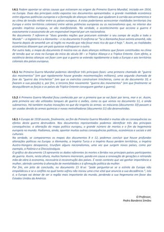 I.4.1 Podem apontar-se várias causas que estiveram na origem da Primeira Guerra Mundial, iniciada em 1914,
na Europa. Duas das principais estão expostas nos documentos apresentados: a grande rivalidade económica
entre algumas potências europeias e a formação de alianças militares que ajudaram à corrida aos armamentos e
ao clima de tensão militar entre os países europeus. A estas poderíamos acrescentar rivalidades territoriais (na
Europa e entre territórios coloniais) entre várias potências europeias ou os nacionalismos que, no interior dos
grandes impérios europeus, se vão manifestando. Na verdade, o acontecimento que acciona a guerra é
exactamente o assassinato de um responsável imperial por um nacionalista.
No documento 7 referem-se “duas grandes nações que procuram estender o seu campo de acção a todo o
Mundo” – a Inglaterra e a Alemanha – e no documento 9 confirma-se “Se a Alemanha fosse extinta amanhã, não
haveria depois de amanhã um só Inglês no mundo que não fosse mais rico do que é hoje.”. Assim, as rivalidades
económicas ditavam que um país quisesse enfraquecer o outro.
Por outro lado, o mapa do documento 8 mostra-nos as duas alianças militares que foram constituídas no clima
de tensão que se vivia na Europa do início do século XX – a Tríplice Aliança e a Tríplice Entente. Com efeito, a
existência destas alianças vai fazer com que a guerra se estenda rapidamente a toda a Europa e aos territórios
coloniais dos países europeus.
I.5.1 Na Primeira Guerra Mundial podemos identificar três principais fases: uma primeira chamada de “guerra
dos movimentos” (em que rapidamente houve grandes movimentações militares), uma segunda chamada de
fase da “guerra das trincheiras” (em que os exércitos construíram trincheiras, como as do documento 10, e
fixaram a sua posição) e, por fim, a terceira fase novamente “guerra dos movimentos” (em que finalmente se
desequilibram as forças e os países da Tríplice Entente conseguem ganhar a guerra).
I.5.2 A Primeira Guerra Mundial ficou conhecida por ser a primeira que se vai fazer por terra, mar e ar. Assim,
pela primeira vez são utilizados tanques de guerra e aviões, como os que vemos no documento 11, e ainda
submarinos. Há também muitas inovações no que diz respeito às armas: as máscaras (documento 10) passam a
ser usadas devido às armas químicas e novas metralhadoras (documento 11) são desenvolvidas.
I.6.1 A Europa de 1918 assiste, finalmente, ao fim da Primeira Guerra Mundial e muitas são as consequências ou
efeitos desta guerra destruidora. Nos documentos representados podemos identificar três das principais
consequências: a alteração do mapa político europeu, o grande número de mortos e o fim da hegemonia
europeia no mundo. Podíamos, ainda, apontar muitas outras consequências políticas, económicas e sociais e até
culturais.
Na verdade, se compararmos os mapas dos documentos 8 e 12, podemos concluir que houve profundas
alterações políticas na Europa: a Alemanha, o Império Turco e o Império Russo perdem territórios, o Império
Austro-Húngaro desaparece, triunfam alguns nacionalismos, uma vez que surgem novos países, como por
exemplo, a Polónia e a Checoslováquia.
O gráfico do documento 13 apresenta os dados referentes às mortes e feridos nos principais países participantes
da guerra. Assim, nesta altura, muitos homens morreram, pondo em causa a renovação de gerações e retirando
mão-de-obra à economia, necessária à reconstrução dos países. É neste contexto que vai ganhar importância a
mulher, abrindo caminho à alteração de mentalidades e à afirmação política da mulher.
Por fim, em jeito de conclusão, no documento 15 lê-se: “pode perguntar-se se a estrela da Europa não
empalideceu e se o conflito no qual tanto sofreu não iniciou uma crise vital que anuncia a sua decadência.”, isto
é, a Europa vai deixar de ser a região mais importante do mundo, perdendo a sua hegemonia em favor dos
Estados Unidos da América.
O Professor,
Pedro Bandeira Simões
 