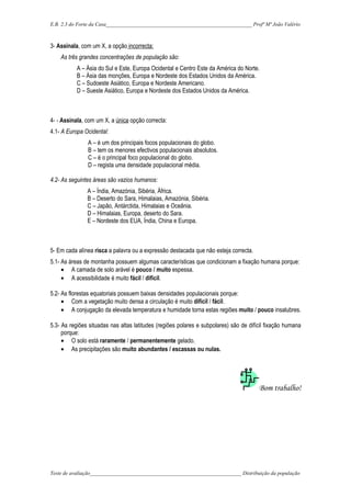 E.B. 2,3 do Forte da Casa_______________________________________________________ Profª Mª João Valério
3- Assinala, com um X, a opção incorrecta:
As três grandes concentrações de população são:
A – Ásia do Sul e Este, Europa Ocidental e Centro Este da América do Norte.
B – Ásia das monções, Europa e Nordeste dos Estados Unidos da América.
C – Sudoeste Asiático, Europa e Nordeste Americano.
D – Sueste Asiático, Europa e Nordeste dos Estados Unidos da América.
4- - Assinala, com um X, a única opção correcta:
4.1- A Europa Ocidental:
A – é um dos principais focos populacionais do globo.
B – tem os menores efectivos populacionais absolutos.
C – é o principal foco populacional do globo.
D – regista uma densidade populacional média.
4.2- As seguintes áreas são vazios humanos:
A – Índia, Amazónia, Sibéria, África.
B – Deserto do Sara, Himalaias, Amazónia, Sibéria.
C – Japão, Antárctida, Himalaias e Oceânia.
D – Himalaias, Europa, deserto do Sara.
E – Nordeste dos EUA, Índia, China e Europa.
5- Em cada alínea risca a palavra ou a expressão destacada que não esteja correcta.
5.1- As áreas de montanha possuem algumas características que condicionam a fixação humana porque:
• A camada de solo arável é pouco / muito espessa.
• A acessibilidade é muito fácil / difícil.
5.2- As florestas equatoriais possuem baixas densidades populacionais porque:
• Com a vegetação muito densa a circulação é muito difícil / fácil.
• A conjugação da elevada temperatura e humidade torna estas regiões muito / pouco insalubres.
5.3- As regiões situadas nas altas latitudes (regiões polares e subpolares) são de difícil fixação humana
porque:
• O solo está raramente / permanentemente gelado.
• As precipitações são muito abundantes / escassas ou nulas.
Bom trabalho!
Teste de avaliação_________________________________________________________ Distribuição da população
 