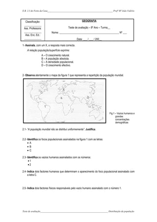 E.B. 2,3 do Forte da Casa_______________________________________________________ Profª Mª João Valério
Classificação:
_____________
Ass. Professora:
_____________
Ass. Enc. Ed.:
_____________
GEOGRAFIA
Teste de avaliação – 8º Ano – Turma__
Nome: _____________________________________________ Nº ___
Data: ___ / ___ / 200__
1- Assinala, com um X, a resposta mais correcta.
A relação população/superfície exprime:
A – O crescimento natural.
B – A população absoluta.
C – A densidade populacional.
D – O crescimento efectivo.
2- Observa atentamente o mapa da figura 1 que representa a repartição da população mundial.
Fig.1 – Vazios humanos e
grandes
concentrações
demográficas
2.1- “A população mundial não se distribui uniformemente”. Justifica.
2.2- Identifica os focos populacionais assinalados na figura 1 com as letras:
• A
• B
• C
2.3- Identifica os vazios humanos assinalados com os números:
• 1
• 2
2.4- Indica dois factores humanos que determinam o aparecimento do foco populacional assinalado com
a letra C.
2.5- Indica dois factores físicos responsáveis pelo vazio humano assinalado com o número 1.
Teste de avaliação_________________________________________________________ Distribuição da população
 