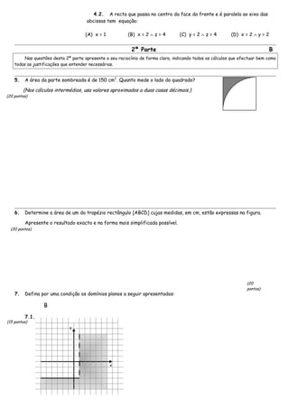 4.2. A recta que passa no centro da face da frente e é paralela ao eixo das
abcissas tem equação:
(A) x = 1 (B) x = 2 ∧ z = 4 (C) y = 2 ∧ z = 4 (D) x = 2 ∧ y = 2
2ª Parte B
Nas questões desta 2ª parte apresente o seu raciocínio de forma clara, indicando todos os cálculos que efectuar bem como
todas as justificações que entender necessárias.
5. A área da parte sombreada é de 150 cm2
. Quanto mede o lado do quadrado?
(Nos cálculos intermédios, usa valores aproximados a duas casas décimais.)
6. Determine a área de um do trapézio rectângulo [ABCD] cujas medidas, em cm, estão expressas na figura.
Apresente o resultado exacto e na forma mais simplificada possível.
7. Defina por uma condição os domínios planos a seguir apresentados:
B
7.1.
x
y
(15 pontos)
(20 pontos)
(20 pontos)
(20
pontos)
 