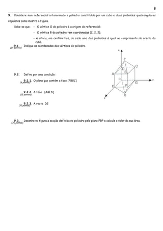 B
9. Considere num referencial ortonormado o poliedro constituído por um cubo e duas pirâmides quadrangulares
regulares como mostra a figura.
Sabe-se que: - O vértice O do poliedro é a origem do referencial;
- O vértice B do poliedro tem coordenadas (2, 2, 2);
- A altura, em centímetros, de cada uma das pirâmides é igual ao comprimento da aresta do
cubo.
9.1. Indique as coordenadas dos vértices do poliedro.
9.2. Defina por uma condição:
9.2.1. O plano que contém a face [FBGC]
9.2.2. A face [ABED]
9.2.3. A recta DE
9.3. Desenhe na figura a secção definida no poliedro pelo plano FBP e calcule o valor da sua área.
(20 pontos)
(6 pontos)
(15 pontos)
(10 pontos)
(14 pontos)
 