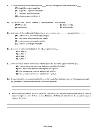 Página 2 de 4
2.3. As células identificadas com o número 5 são____, multiplicam-se por mitose e denominam-se .
(A) …haploides…espermatogónias
(B) …haploides…espermatócitos de1ª
(C) ...diploides…espermatogónias
(D) …diploides…espermatócitos de1ª
2.4. Entre a célula 6 e a 2 decorre uma fase da espermatogénese com o nome de…
(A) Maturação
(B) Crescimento
(C) Diferenciação
(D) Multiplicação
2.5. No processo de formação da célula 1 constitui-se umacrossoma com que possibilitam .
(A) …mitocôndrias…a movimentação doflagelo
(B) …nutrientes...a movimentação do flagelo
(C) …mitocôndrias… penetração nooócito
(D) …enzimas…penetração no oócito
2.6. O número de cromossomas da célula 1, 5 e 2 é, respetivamente,___ .
(A) 46, 23 e 46
(B) 23, 46 e 23
(C) 46, 23 e 23
(D) 46, 46 e 23.
2.7. Relativamente ao controlo hormonal do sistema reprodutor masculino, é possível afirmar que…
(A) é mais complexo que o controlo do sistema reprodutor feminino.
(B) inclui mecanismos de retrocontrolo positivo e negativo.
(C) inclui apenas mecanismos de retrocontrolo positivo.
(D) inclui apenas mecanismos de retrocontrolo negativo.
2.8. Os espermatozóides, produzidos nos túbulos seminíferos, vão fazer parte do esperma. Refira quais as secreções
que, juntamente com os espermatozóides, constituem o esperma.
___________________________________________________________________________________________
__________________________________________________________________________________________
3. Na maioria dos mamíferos, incluindo o Homem, é necessária uma temperatura aproximada de 35.ºC para que
a espermatogénese ocorra de forma correta. Relaciona este facto com a localização das gónadas masculinas
no corpo do homem.
_______________________________________________________________________________________________
_______________________________________________________________________________________________
_______________________________________________________________________________________________
 