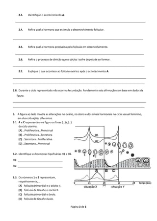 Página 3 de 5
2.3. Identifique o acontecimento A.
___________________________________________________________________________________________
2.4. Refira qual a hormona que estimula o desenvolvimento folicular.
___________________________________________________________________________________________
2.5. Refira qual a hormona produzida pelo folículo em desenvolvimento.
_________________________________________________________________________________________
2.6. Refira o processo de divisão que o oócito I sofre depois de se formar.
____________________________________________________________________________________________
2.7. Explique o que acontece ao folículo ovárico após o acontecimento A.
_____________________________________________________________________________________________
____________________________________________________________________________________________
2.8. Durante o ciclo representado não ocorreu fecundação. Fundamente esta afirmação com base em dados da
figura.
_____________________________________________________________________________________________
____________________________________________________________________________________________
3. A figura ao lado mostra as alterações no ovário, no útero e dos níveis hormonais no ciclo sexual feminino,
em duas situações diferentes.
3.1. A e C representam na figura as fases (…)e (…)
do ciclo uterino.
(A)…Proliferativa…Menstrual
(B)…Proliferativa…Secretora
(C) …Secretora…Proliferativa
(D)…Secretora…Menstrual
3.2. Identifique as hormonas hipofisárias H1 e H2.
H1- _______________________________
H2- _______________________________
3.3. Os números 1 e 2 representam,
respetivamente,…
(A) folículo primordial e o oócito II.
(B) folículo de Graaf e o oócito II.
(C) folículo primordial e óvulo.
(D) folículo de Graaf e óvulo.
 