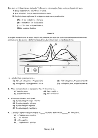 Página 4 de 5
3.4. Após os 28 dias relativos à situação Y, não ocorre menstruação. Neste contexto,é de admitir que…
I. Esteja a ocorrer uma fecundação no útero.
II. A LH mantenha o corpo amarelo mais dois meses.
III. Os níveis de estrogénios e de progesterona permaneçam elevados.
(A)I e III são verdadeiras e II é falsa
(B)I e II são falsas e III é verdadeira
(C) I é falsa e II e III são verdadeiras
(D)São todas verdadeiras
Grupo III
A imagem abaixo ilustra, de modo simplificado, as variações ocorridas no volume de hormonas hipofisárias
estimuladoras dos ovários e de hormonas ováricas, durante um ciclo completo de 28dias.
1. A, B, C e D são respetivamente…
(A) FSH, LH, Estrogénios e Progesterona
(B) Estrogénios, LH, Progesterona e FSH
(C) FSH, Estrogénios, Progesterona e LH
(D) Estrogénios, FSH, Progesterona e LH
2. Afaseováricaindicadanafiguracomo“faseII”denomina-se…
(A) Fase Secretora
(B) Fase Proliferativa
(C) Fase Luteínica
(D) Fase Menstrual
3. A hormona indicadacom a letra C…
(A) É produzida pelo corpo amarelo
(B) É produzida pelos folículos
(C) É produzida pela hipófise
(D) É produzida pelo hipotálamo
4. A ovulação é provocada por um pico de_____resultante do feedback ______dos estrogénios.
(A) …Progesterona…negativo
(B) …LH…positivo
(C) …LH…negativo
(D) …Progesterona…positivo
 