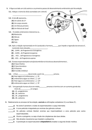 Página 5 de 5
5. A figura ao lado um ciclo ovárico e os primeiros passos do desenvolvimento embrionário pós fecundação.
5.1. Indique o nome da célula assinalada com a letra C.
__________________________________
5.2. A letra B representa…
(A) Um oócito de 2.ª
(B) Um corpo amarelo
(C) Um folículo primário
(D) Um folículo de Graaf
5.3. O estádio embrionário A denomina-se…
(A) Blastocisto
(B) Mórula
(C) Zigoto
(D) Feto
5.4. Após a nidação representada em D é produzida a hormona que impede a regressão da estrutura E,
mantendo níveis elevados .
(A) …GnRH… de Progesterona eEstrogénios
(B) …GnRH… de Progesteronaapenas
(C) … HCG … deProgesterona e Estrogénios
(D) …HCG … de Progesterona apenas
5.5. Oanexoresponsávelpelanutriçãodoembriãonoiníciodoseudesenvolvimentoé…
(A) O Saco Vitelino
(B) O Saco Amniótico
(C) A Placenta
(D) O Cordão Umbilical
5.6. . A fase ___________, decorrendo a partir da ___________semana.
(A) fetal segue-se à embrionária [...] 9ª
(B) embrionária segue-se à fetal [...] 12ª
(C) fetal segue-se à embrionária [...] 12ª
(D) embrionária segue-se à fetal [...] 9ª
5.7. Uma gestação humana dura em média semanas e termina com um aumento grande dos
níveis de no sangue.
(A)…41…progesterona
(B)…36…oxitocina
(C)…36 …progesterona
(D)…40…oxitocina
6. Relativamente ao processo de fecundação, assinala as afirmações verdadeiras (V) e as falsas (F).
______a) No oócito II penetram o núcleo do espermatozóide e a peça intermédia.
______b) A zona pelúcida é degradada por enzimas dos grânulos corticais.
______c) Os grânulos corticais libertam enzimas que impermeabilizam a zona pelúcida para outros
espermatozóides.
______d) Ocorre a cariogamia, ou seja a fusão dos citoplasmas das duas células.
______e) São ativados mecanismos que impedem a polispermia.
______f) A penetração do espermatozóide leva o oócito I a completar a segunda divisão meiótica.
Figura 3
 