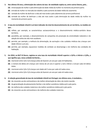 3. Nos últimos 50 anos, a diminuição dos valores da taxa de natalidade explica-se, entre outros fatores, pela…
(A) emancipação da mulher e pela diminuição da idade média da mulher no momento do primeiro parto.
(B) entrada da mulher no mercado do trabalho e pelo aumento da idade média do casamento.
(C) vontade da mulher de desfrutar a vida até mais tarde e pelo adiamento da carreira profissional.
(D) vontade da mulher de desfrutar a vida até mais tarde e pela diminuição da idade média da mulher no
momento do primeiro parto.
4. A taxa de mortalidade infantil é um bom indicador do nível de desenvolvimento de um território, na medida em
que…
(A) reflete, por exemplo, as características socioeconómicas e o desenvolvimento médico-sanitário desse
território.
(B) possibilita, por exemplo, o desenvolvimento de campanhas de prevenção da sinistralidade rodoviária e de
adoção de estilos de vida mais saudáveis.
(C) permite, por exemplo, a melhoria da alimentação, da vacinação e dos cuidados médicos das crianças com
idade inferior a um ano.
(D) permite, por exemplo, equacionar medidas de combate ao desemprego e de melhoria das condições de
habitação.
5. Em 2014, na NUT III Douro, registou-se uma taxa de mortalidade infantil superior a 3,8‰ e inferior a 5,0‰, o
que significa que, nessa unidade territorial,…
(A) morreram entre 3,8 e 5,0 crianças antes de fazerem um ano por cada mil habitantes.
(B) o número de óbitos em crianças com menos de um ano é superior a 3,8 e inferior a 5,0 por cada mil óbitos
totais.
(C) morreram entre 3,8 e 5,0 crianças com idade até 5 anos por cada mil nados-vivos.
(D) morreram entre 3,8 e 5,0 crianças antes de fazerem um ano por cada mil nados-vivos.
6. A redução generalizada da taxa de mortalidade infantil em Portugal, nos últimos anos, é reveladora…
(A) do crescente uso de contracetivos e da melhor alimentação da mãe e do recém-nascido.
(B) da generalização do planeamento familiar e da melhor assistência médica pré e pós-parto.
(C) da melhoria dos cuidados maternos e da melhor assistência médica pré e pós-parto.
(D) do crescente uso de contracetivos e da melhoria dos cuidados maternos.
5
 