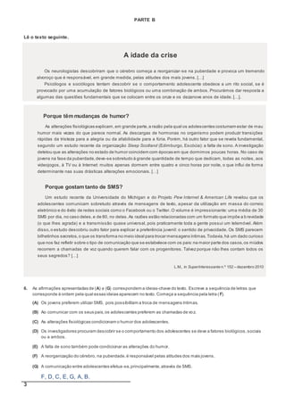 3
PARTE B
Lê o texto seguinte.
A idade da crise
Os neurologistas descobriram que o cérebro começa a reorganizar-se na puberdade e provoca um tremendo
alvoroço que é responsável, em grande medida, pelas atitudes dos mais jovens. […]
Psicólogos e sociólogos tentam descobrir se o comportamento adolescente obedece a um rito social, se é
provocado por uma acumulação de fatores biológicos ou uma combinação de ambos. Procurámos dar resposta a
algumas das questões fundamentais que se colocam entre os onze e os dezanove anos de idade. […].
Porque têm mudanças de humor?
As alterações fisiológicas explicam,em grande parte,a razão pela qual os adolescentes costumam estar de mau
humor mais vezes do que parece normal. As descargas de hormonas no organismo podem produzir transições
rápidas da tristeza para a alegria ou da afabilidade para a fúria. Porém, há outro fator que se revela fundamental,
segundo um estudo recente da organização Sleep Scotland (Edimburgo, Escócia): a falta de sono. A investigação
detetou que as alterações no estado de humor coincidem com épocas em que dormimos poucas horas. No caso de
jovens na fase da puberdade,deve-se sobretudo à grande quantidade de tempo que dedicam, todas as noites, aos
videojogos, à TV ou à Internet: muitos apenas dormem entre quatro e cinco horas por noite, o que influi de forma
determinante nas suas drásticas alterações emocionais. […]
Porque gostam tanto de SMS?
Um estudo recente da Universidade do Michigan e do Projeto Pew Internet & American Life revelou que os
adolescentes comunicam sobretudo através de mensagens de texto, apesar da utilização em massa do correio
eletrónico e do êxito de redes sociais como o Facebook ou o Twitter. O volume é impressionante: uma média de 30
SMS por dia, no caso deles,e de 80, no delas.As razões estão relacionadas com um formato que impõe a b revidade
(o que lhes agrada) e a transmissão quase universal, pois praticamente toda a gente possui um telemóvel. Além
disso,o estudo descobriu outro fator para explicar a preferência juvenil: o sentido de privacidade. Os SMS parecem
bilhetinhos secretos, o que os transforma no meio ideal para trocar mensagens íntimas.Todavia,há um dado curioso
que nos faz refletir sobre o tipo de comunicação que se estabelece com os pais:na maior parte dos casos,os miúdos
recorrem a chamadas de voz quando querem falar com os progenitores. Talvez porque não lhes contam todos os
seus segredos? […]
L.M., in SuperInteressante n.º 152 – dezembro 2010
6. As afirmações apresentadas de (A) a (G) correspondem a ideias-chave do texto. Escreve a sequência de letras que
corresponde à ordem pela qual essas ideias aparecem no texto. Começa a sequência pela letra (F).
(A) Os jovens preferem utilizar SMS, pois possibilitam a troca de mensagens íntimas.
(B) Ao comunicar com os seus pais,os adolescentes preferem as chamadas de voz.
(C) As alterações fisiológicas condicionam o humor dos adolescentes.
(D) Os investigadores procuram descobrir se o comportamento dos adolescentes se deve a fatores biológicos,sociais
ou a ambos.
(E) A falta de sono também pode condicionar as alterações do humor.
(F) A reorganização do cérebro, na puberdade,é responsável pelas atitudes dos mais jovens.
(G) A comunicação entre adolescentes efetua-se,principalmente,através de SMS.
F, D, C, E, G, A, B.
 