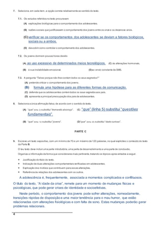 4
7. Seleciona,em cada item,a opção correta relativamente ao sentido do texto.
7.1. Os estudos referidos no texto procuravam
(A) explicações biológicas para o comportamento dos adolescentes.
(B) razões sociais que justificassem o comportamento dos jovens entre os onze e os dezanove anos.
(C)verificar se os comportamentos dos adolescentes se deviam a fatores biológicos,
sociais ou a ambos.
(D) descobrir como controlar o comportamento dos adolescentes.
7.2. Os jovens dormem poucas horas devido
(A) ao uso excessivo de determinados meios tecnológicos. (C) às alterações hormonais.
(B) à sua instabilidade emocional. (D)ao envio constante de SMS.
7.3. A pergunta “Talvez porque não lhes contam todos os seus segredos?”
(A) pretende criticar o comportamento dos jovens.
(B) formula uma hipótese para as diferentes formas de comunicação.
(C) defende que os adolescentes contem todos os seus segredos aos pais.
(D) apresenta a principal preocupação dos pais de adolescentes.
8. Seleciona a única afirmação falsa,de acordo com o sentido do texto.
(A) “que” (linha 2) substitui “tremendo alvoroço”. (C) “que” (linha 5) substitui “questões
fundamentais”.
(B) “que” (linha 12) substitui “jovens”. (D)“que” (linha 23) substitui “dado curioso”.
PARTE C
9. Escreve um texto expositivo, com um mínimo de 70 e um máximo de 120 palavras,no qual explicites o conteúdo do texto
da Parte B.
O teu texto deve incluir uma parte introdutória,uma parte de desenvolvimento e uma parte de conclusão.
Organiza a informação da forma que considerares mais pertinente,tratando os tópicos apres entados a seguir.
 Justificação do título do texto.
 Indicação de duas alterações comportamentais verificadas em adolescentes.
 Explicação dos motivos que contribuem para essas alterações.
 Referência às relações dos adolescentes com os outros.
A adolescência é, frequentemente, associada a momentos complicados e conflituosos.
O título do texto, “A idade da crise”, remete para um momento de mudanças físicas e
psicológicas, que pode gerar crises de identidade e socioefetivas.
Neste período, o comportamento dos jovens pode sofrer alterações, nomeadamente,
transições rápidas de disposição e uma maior tendência para o mau humor, que estão
relacionadas com alterações fisiológicas e com falta de sono. Estas mudanças poderão gerar
problemas relacionais.
 
