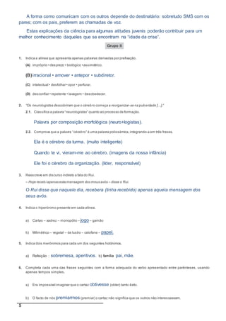 5
A forma como comunicam com os outros depende do destinatário: sobretudo SMS com os
pares; com os pais, preferem as chamadas de voz.
Estas explicações da ciência para algumas atitudes juvenis poderão contribuir para um
melhor conhecimento daqueles que se encontram na “idade da crise”.
Grupo II
1. Indica a alínea que apresenta apenas palavras derivadas por prefixação.
(A) impróprio • desprezo • biológico • assimétrico.
(B)irracional • amover • antepor • subdiretor.
(C) intelectual • desfolhar • opor • perfurar.
(D) desconfiar • repelente • lavagem • desobedecer.
2. “Os neurologistas descobriram que o cérebro começa a reorganizar-se na puberdade […].”
2.1. Classifica a palavra “neurologistas” quanto ao processo de formação.
Palavra por composição morfológica (neuro+logistas).
2.2. Comprova que a palavra “cérebro” é uma palavra polissémica,integrando-a em três frases.
Ela é o cérebro da turma. (muito inteligente)
Quando te vi, vieram-me ao cérebro. (imagens da nossa infância)
Ele foi o cérebro da organização. (líder, responsável)
3. Reescreve em discurso indireto a fala do Rui.
– Hoje recebi apenas esta mensagem dos meus avós – disse o Rui.
O Rui disse que naquele dia, recebera (tinha recebido) apenas aquela mensagem dos
seus avós.
4. Indica o hiperónimo presente em cada alínea.
a) Cartas – xadrez – monopólio – jogo– gamão
b) Milimétrico – vegetal – de lustro – celofane – papel.
5. Indica dois merónimos para cada um dos seguintes holónimos.
a) Refeição : sobremesa, aperitivos. b) família pai, mãe.
6. Completa cada uma das frases seguintes com a forma adequada do verbo apresentado entre parênteses, usando
apenas tempos simples.
a) Era impossível imaginar que o cartaz obtivesse (obter) tanto êxito.
b) O facto de nós premiarmos (premiar) o cartaz não significa que os outros não interessassem.
 