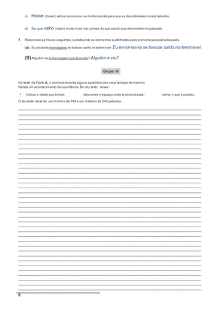 6
c) Houve (haver) vários concursos na minha escola para que se descobrissem novos talentos.
d) Sei que valho (valer) muito mais nas provas do que aquilo que demonstrei no passado.
7. Reescreve as frases seguintes,substituindo os elementos sublinhados pelo pronome pessoal adequado.
(A) Eu enviaria mensagens se tivesse saldo no telemóvel. Eu enviá-las-ia se tivesse saldo no telemóvel.
(B)Alguém viu a mensagem que te enviei? Alguém a viu?
Grupo III
No texto da Parte A, o cronista recorda alguns episódios dos seus tempos de menino.
Relata um acontecimento da tua infância.No teu texto, deves:
• indicar a idade que tinhas; descrever o espaço onde te encontravas; narrar o que sucedeu.
O teu texto deve ter um mínimo de 180 e um máximo de 240 palavras .
__________________________________________________________________________________________
__________________________________________________________________________________________
__________________________________________________________________________________________
__________________________________________________________________________________________
__________________________________________________________________________________________
__________________________________________________________________________________________
__________________________________________________________________________________________
__________________________________________________________________________________________
__________________________________________________________________________________________
__________________________________________________________________________________________
__________________________________________________________________________________________
__________________________________________________________________________________________
__________________________________________________________________________________________
__________________________________________________________________________________________
__________________________________________________________________________________________
__________________________________________________________________________________________
__________________________________________________________________________________________
__________________________________________________________________________________________
__________________________________________________________________________________________
__________________________________________________________________________________________
__________________________________________________________________________________________
__________________________________________________________________________________________
__________________________________________________________________________________________
__________________________________________________________________________________________
__________________________________________________________________________________________
__________________________________________________________________________________________
__________________________________________________________________________________________
__________________________________________________________________________________________
__________________________________________________________________________________________
__________________________________________________________________________________________
_________________________________________________________________________________________ _
__________________________________________________________________________________________
__________________________________________________________________________________________
__________________________________________________________________________________________
__________________________________________________________________________________________
__________________________________________________________________________________________
__________________________________________________________________________________________
__________________________________________________________________________________________
 