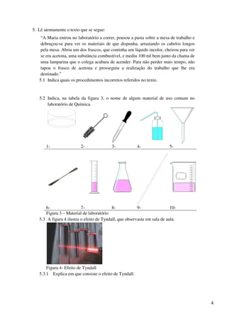5. Lê atentamente o texto que se segue:
    “A Maria entrou no laboratório a correr, pousou a pasta sobre a mesa de trabalho e
    debruçou-se para ver os materiais de que dispunha, arrastando os cabelos longos
    pela mesa. Abriu um dos frascos, que continha um líquido incolor, cheirou para ver
    se era acetona, uma substância combustível, e mediu 100 ml bem junto da chama de
    uma lamparina que o colega acabara de acender. Para não perder mais tempo, não
    tapou o frasco de acetona e prosseguiu a realização do trabalho que lhe era
    destinado.”
   5.1 Indica quais os procedimentos incorretos referidos no texto.


   5.2 Indica, na tabela da figura 3, o nome de algum material de uso comum no
       laboratório de Química.




       1-                2-               3-            4-                5-




      6-                  7-               8-            9-                10-
      Figura 3 – Material de laboratório
   5.3 A figura 4 ilustra o efeito de Tyndall, que observaste em sala de aula.




       Figura 4- Efeito de Tyndall
   5.3.1 Explica em que consiste o efeito de Tyndall.




                                                                                         4
 