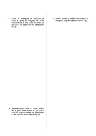 4. Quais as condições de equilibrio do
navio. E quais as relações das cotas
Metacêntricas e das cotas do centro de
gravidade em cada uma das condições?
(1 pt)
5. Sabendo que o valor do calado médio
9m, e que o valor de GM é 1,2m qual o
valor da cota do centro de gravidade?
Qualo valor do deslocamento? (1pt)
6. Pense, planeje e elabore uma questão e
coloque a resposta dessa questão. (1pt)
 