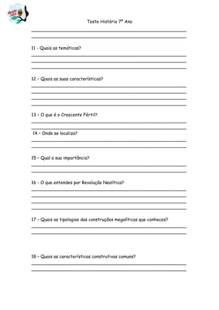 Teste História 7º Ano
________________________________________________________
________________________________________________________
11 - Quais as temáticas?
________________________________________________________
________________________________________________________
________________________________________________________
12 – Quais as suas características?
________________________________________________________
________________________________________________________
________________________________________________________
________________________________________________________
13 – O que é o Crescente Fértil?
________________________________________________________
________________________________________________________
14 – Onde se localiza?
________________________________________________________
________________________________________________________
15 – Qual a sua importância?
________________________________________________________
________________________________________________________
16 - O que entendes por Revolução Neolítica?
________________________________________________________
________________________________________________________
________________________________________________________
________________________________________________________
17 – Quais as tipologias das construções megalíticas que conheces?
________________________________________________________
________________________________________________________
18 – Quais as características construtivas comuns?
________________________________________________________
________________________________________________________
 