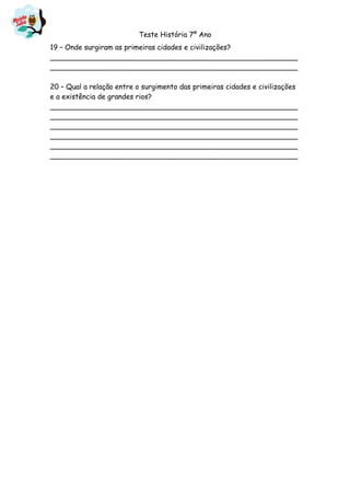 Teste História 7º Ano
19 – Onde surgiram as primeiras cidades e civilizações?
________________________________________________________
________________________________________________________
20 – Qual a relação entre o surgimento das primeiras cidades e civilizações
e a existência de grandes rios?
________________________________________________________
________________________________________________________
________________________________________________________
________________________________________________________
________________________________________________________
________________________________________________________
 