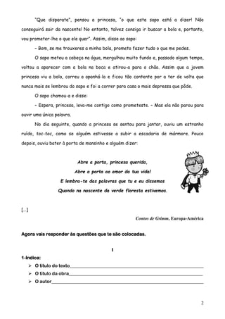 “Que disparate”, pensou a princesa, “o que este sapo está a dizer! Não
conseguirá sair da nascente! No entanto, talvez consiga ir buscar a bola e, portanto,
vou prometer-lhe o que ele quer”. Assim, disse ao sapo:
– Bom, se me trouxeres a minha bola, prometo fazer tudo o que me pedes.
O sapo meteu a cabeça na água, mergulhou muito fundo e, passado algum tempo,
voltou a aparecer com a bola na boca e atirou-a para o chão. Assim que a jovem
princesa viu a bola, correu a apanhá-la e ficou tão contente por a ter de volta que
nunca mais se lembrou do sapo e foi a correr para casa o mais depressa que pôde.
O sapo chamou-a e disse:
– Espera, princesa, leva-me contigo como prometeste. – Mas ela não parou para
ouvir uma única palavra.
No dia seguinte, quando a princesa se sentou para jantar, ouviu um estranho
ruído, toc-toc, como se alguém estivesse a subir a escadaria de mármore. Pouco
depois, ouviu bater à porta de mansinho e alguém dizer:

Abre a porta, princesa querida,
Abre a porta ao amor da tua vida!
E lembra-te das palavras que tu e eu dissemos
Quando na nascente da verde floresta estivemos.

[…]
Contos de Grimm, Europa-América
Agora vais responder às questões que te são colocadas.
I
1-Indica:
 O título do texto___________________________________________________________
 O título da obra___________________________________________________________
 O autor___________________________________________________________________

2

 