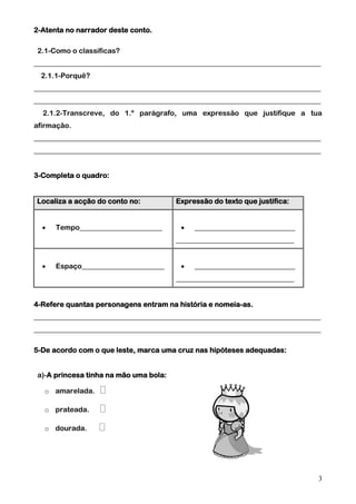 2-Atenta no narrador deste conto.
2.1-Como o classificas?
________________________________________________________________________________
2.1.1-Porquê?
________________________________________________________________________________
________________________________________________________________________________
2.1.2-Transcreve, do 1.º parágrafo, uma expressão que justifique a tua
afirmação.
________________________________________________________________________________
________________________________________________________________________________
3-Completa o quadro:
Localiza a acção do conto no:


Tempo_______________________

Expressão do texto que justifica:


____________________________

_________________________________


Espaço_______________________



____________________________

_________________________________
4-Refere quantas personagens entram na história e nomeia-as.
________________________________________________________________________________
________________________________________________________________________________
5-De acordo com o que leste, marca uma cruz nas hipóteses adequadas:
a)-A princesa tinha na mão uma bola:
o amarelada.
o prateada.
o dourada.

3

 