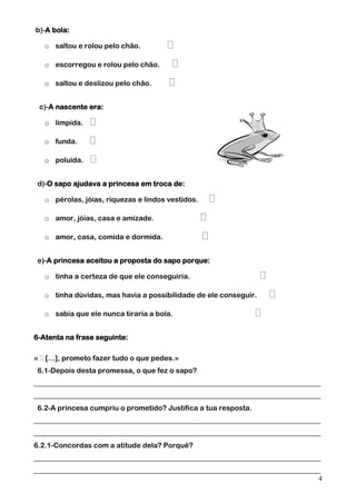 b)-A bola:
o saltou e rolou pelo chão.
o escorregou e rolou pelo chão.
o saltou e deslizou pelo chão.
c)-A nascente era:
o límpida.
o funda.
o poluída.
d)-O sapo ajudava a princesa em troca de:
o pérolas, jóias, riquezas e lindos vestidos.
o amor, jóias, casa e amizade.
o amor, casa, comida e dormida.
e)-A princesa aceitou a proposta do sapo porque:
o tinha a certeza de que ele conseguiria.
o tinha dúvidas, mas havia a possibilidade de ele conseguir.
o sabia que ele nunca tiraria a bola.
6-Atenta na frase seguinte:
…], prometo fazer tudo o que pedes.»
6.1-Depois desta promessa, o que fez o sapo?
________________________________________________________________________________
________________________________________________________________________________
6.2-A princesa cumpriu o prometido? Justifica a tua resposta.
________________________________________________________________________________
________________________________________________________________________________
6.2.1-Concordas com a atitude dela? Porquê?
________________________________________________________________________________
________________________________________________________________________________
4

 