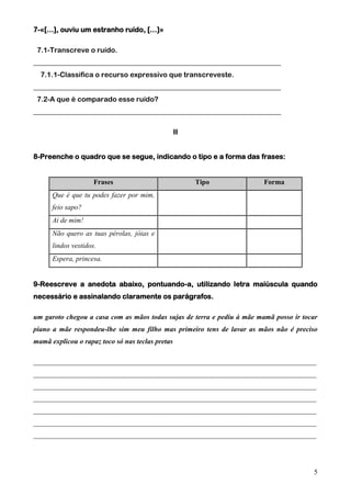7-«[…], ouviu um estranho ruído, […]»
7.1-Transcreve o ruído.
______________________________________________________________________
7.1.1-Classifica o recurso expressivo que transcreveste.
______________________________________________________________________
7.2-A que é comparado esse ruído?
______________________________________________________________________
II
8-Preenche o quadro que se segue, indicando o tipo e a forma das frases:

Frases

Tipo

Forma

Que é que tu podes fazer por mim,
feio sapo?
Ai de mim!
Não quero as tuas pérolas, jóias e
lindos vestidos.
Espera, princesa.
9-Reescreve a anedota abaixo, pontuando-a, utilizando letra maiúscula quando
necessário e assinalando claramente os parágrafos.
um garoto chegou a casa com as mãos todas sujas de terra e pediu à mãe mamã posso ir tocar
piano a mãe respondeu-lhe sim meu filho mas primeiro tens de lavar as mãos não é preciso
mamã explicou o rapaz toco só nas teclas pretas
________________________________________________________________________________
________________________________________________________________________________
________________________________________________________________________________
________________________________________________________________________________
________________________________________________________________________________
________________________________________________________________________________
________________________________________________________________________________

5

 
