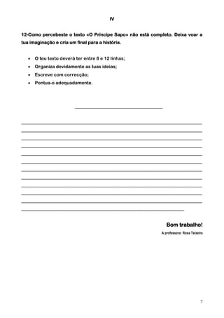 IV
12-Como percebeste o texto «O Príncipe Sapo» não está completo. Deixa voar a
tua imaginação e cria um final para a história.


O teu texto deverá ter entre 8 e 12 linhas;



Organiza devidamente as tuas ideias;



Escreve com correcção;



Pontua-o adequadamente.

_______________________________________
________________________________________________________________________________
________________________________________________________________________________
________________________________________________________________________________
________________________________________________________________________________
________________________________________________________________________________
________________________________________________________________________________
________________________________________________________________________________
________________________________________________________________________________
________________________________________________________________________________
________________________________________________________________________________
________________________________________________________________________________
________________________________________________________________________

Bom trabalho!
A professora: Rosa Teixeira

7

 