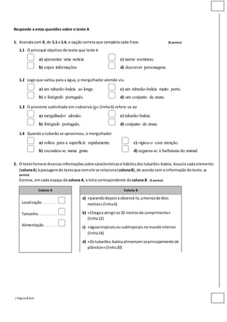 | Página 3 de6
Responde a estas questões sobre o texto A
1. Assinala com X, de 1.1 a 1.4, a opção correta que completa cada frase. (8 pontos)
1.1 O principal objetivo do texto que leste é
a) apresentar uma notícia c) narrar aventuras.
b) expor informações d) descrever personagens.
1.2 Logo que saltou para a água, o mergulhador alemão viu
a) um tubarão-baleia ao longe. c) um tubarão-baleia muito perto.
b) o fotógrafo português. d) um conjunto de atuns.
1.3 O pronome sublinhado em «observá-lo» (linha 6) refere-se ao
a) mergulhador alemão. c) tubarão-baleia.
b) fotógrafo português. d) conjunto de atuns.
1.4 Quando o tubarão se aproximou, o mergulhador
a) voltou para a superfície rapidamente. c) vigiou-o com atenção.
b) escondeu-se numa gruta. d) segurou-se à barbatana do animal.
2. O textofornece diversasinformaçõessobre característicase hábitosdostubarões-baleia. Associa cada elemento
(colunaA) à passagemdo textoque comele se relaciona(colunaB),de acordo com a informação do texto. (4
pontos)
Escreve, em cada espaço da coluna A, a letra correspondente da coluna B. (2 pontos)
Coluna A Coluna B
Localização .............
Tamanho ................
Alimentação ...........
a) «parandodepoisaobservá-lo,amenosde dois
metros» (linha6)
b) «Chegaa atingiros20 metrosde comprimento»
(linha12)
c) «águastropicaisou subtropicais nomundointeiro»
(linha14)
d) «Ostubarões-baleiaalimentam-seprincipalmente de
plâncton» (linha20)
 