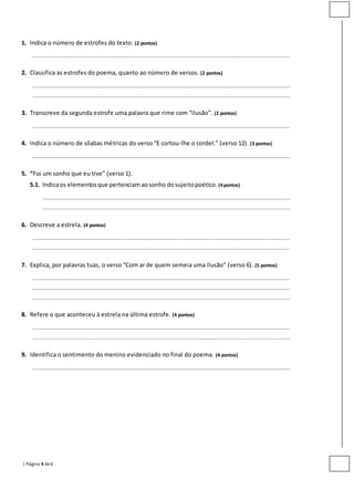 | Página 4 de6
1. Indica o número de estrofes do texto. (2 pontos)
________________________________________________________________________________________________
2. Classifica as estrofes do poema, quanto ao número de versos. (2 pontos)
________________________________________________________________________________________________
________________________________________________________________________________________________
3. Transcreve da segunda estrofe uma palavra que rime com “ilusão”. (2 pontos)
________________________________________________________________________________________________
4. Indica o número de sílabas métricas do verso “E cortou-lhe o cordel.” (verso 12). (3 pontos)
________________________________________________________________________________________________
5. “Foi um sonho que eu tive” (verso 1).
5.1. Indicaos elementosque pertenciamaosonho dosujeitopoético. (4 pontos)
____________________________________________________________________________________________
____________________________________________________________________________________________
6. Descreve a estrela. (4 pontos)
________________________________________________________________________________________________
________________________________________________________________________________________________
7. Explica, por palavras tuas, o verso “Com ar de quem semeia uma ilusão” (verso 6). (5 pontos)
________________________________________________________________________________________________
________________________________________________________________________________________________
________________________________________________________________________________________________
8. Refere o que aconteceu à estrela na última estrofe. (4 pontos)
________________________________________________________________________________________________
________________________________________________________________________________________________
9. Identifica o sentimento do menino evidenciado no final do poema. (4 pontos)
________________________________________________________________________________________________
 