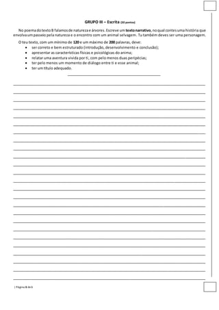 | Página 6 de6
GRUPO III – Escrita (30 pontos)
No poemadotexto B falamosde naturezae árvores. Escreve umtextonarrativo,noqual contesuma história que
envolvaumpasseio pela natureza e o encontro com um animal selvagem. Tu também deves ser uma personagem.
O teu texto, com um mínimo de 120 e um máximo de 200 palavras, deve:
 ser correto e bem estruturado (introdução, desenvolvimento e conclusão);
 apresentar as características físicas e psicológicas do anima;
 relatar uma aventura vivida por ti, com pelo menos duas peripécias;
 ter pelo menos um momento de diálogo entre ti e esse animal;
 ter um título adequado.
__________________________________________
_______________________________________________________________________________________
_______________________________________________________________________________________
_______________________________________________________________________________________
_______________________________________________________________________________________
_______________________________________________________________________________________
_______________________________________________________________________________________
_______________________________________________________________________________________
_______________________________________________________________________________________
_______________________________________________________________________________________
_______________________________________________________________________________________
_______________________________________________________________________________________
_______________________________________________________________________________________
_______________________________________________________________________________________
_______________________________________________________________________________________
_______________________________________________________________________________________
_______________________________________________________________________________________
_______________________________________________________________________________________
_______________________________________________________________________________________
_______________________________________________________________________________________
_______________________________________________________________________________________
_______________________________________________________________________________________
_______________________________________________________________________________________
_______________________________________________________________________________________
_______________________________________________________________________________________
_______________________________________________________________________________________
 