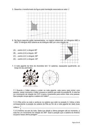 Página 2 de 4
5. Desenha o transformado da figura pela translação associada ao vetor a
6. Na figura seguinte estão representados, no mesmo referencial, os triângulos ABC e
AED. O triângulo AED obteve-se do triângulo ABC por uma rotação de:
(A) …centro (4,2 ) e ângulo 90º
(B) …centro (2,4) e ângulo -90º
(C) …centro (4,2 ) e ângulo -90º
(D) …centro (4,5 ) e ângulo -45º
7. A roda gigante da feira de diversões tem 12 cadeiras, espaçadas igualmente, ao
longo do seu perímetro.
7.1 Quando o Valter estava a andar na roda gigante, esta parou para entrar uma
pessoa, nesse momento o Valter ocupava a cadeira que está na posição E. A roda fez
um movimento de rotação de 210º e parou novamente para entrar mais uma pessoa.
Que posição ocupa agora a cadeira do Valter? _______________________________
7.2 A Rita entra na roda e senta-se na cadeira que está na posição A. Indica a letra
correspondente à posição da cadeira da Rita ao fim de a roda gigante ter dado duas
voltas e
4
3
. ___________________________________________________________
7.3 O António vai sair da roda. Sabe que desde a última paragem até ao momento, a
roda fez um movimento de rotação de 300º. Qual a posição que a cadeira do António
ocupava nessa ultima paragem. ___________________________________________
x
y
a
 