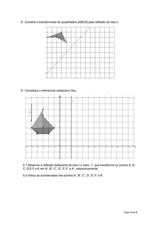 Página 3 de 4
8. Constrói o transformado do quadrilatero [ABCD] pela reflexão da reta b.
9. Considera o referencial cartesiano Oxy.
9.1 Desenha a reflexão deslizante de eixo t e vetor w que transforma os pontos A, B,
C, D,E,F e K em A’, B’, C’, D’, E’,F’ e K’, respectivamente.
9.2 Indica as coordenadas dos pontos A’, B’, C’, D’, E’,F’ e K’.
x
y
w
t
 