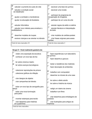 calcular o aumento do custo de vida               escrever uma tese de química
   estudar a condição social                          escrever uma novela
  do trabalhador
                                                      participar de programas de
    ajudar a combater a mendicância               recuperação de drogados
    ajudar na educação de favelados                   participar de um curso de arte


    estudar informática                               estudar regras de estilo e oratória
    estudar novo método para erradicar o             estudar literatura e interpretação
analfabetismo                                       de texto


    desenhar modelos de roupas                        criar modelos de cartões-postais
    ensinar crianças a se orientar no trânsito        criar frases originais para esses
                                                  cartões
Total de itens marcados:10                        Total de itens marcados:3



 Grupo V - Você realmente gostaria de:

     visitar uma exposição de escultura              fazer experiências num laboratório
                                                 de química
     conhecer um novo tipo de fax
                                                     fazer desenho e gravura
     ler sobre cinema e teatro
                                                     testar a resistência dos materiais
     ler sobre avanços tecnológicos
                                                     fazer decoração de ambientes
     colecionar reproduções de pintura
                                                     trabalhar com computador
     colecionar gráficos da inflação
                                                     desenhar os móveis de uma casa
     criar designs de objetos
                                                     ler sobre o efeito estufa
     criar campanhas de trânsito
                                                     ler sobre a história da música
    bolar um novo tipo de cenografia para
 dança                                               redigir um roteiro de cinema
     bolar uma nova iluminação                       trabalhar num filme
    para palco
                                                     criar desenhos para embalagens de
     inventar estampas para tecido               produtos
     criar desenhos para histórias                   criar ilustrações para artigos da
    em quadrinhos                                imprensa
 Total de itens marcados:
 