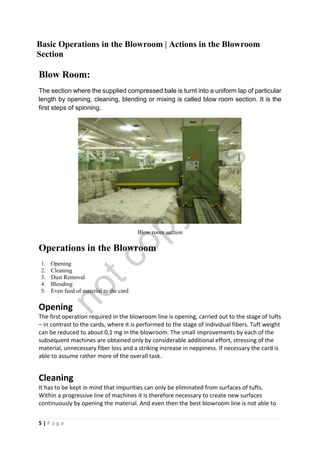 5 | P a g e
Basic Operations in the Blowroom | Actions in the Blowroom
Section
Blow Room:
The section where the supplied compressed bale is turnt into a uniform lap of particular
length by opening, cleaning, blending or mixing is called blow room section. It is the
first steps of spinning.
Blow room section
Operations in the Blowroom
1. Opening
2. Cleaning
3. Dust Removal
4. Blending
5. Even feed of material to the card
Opening
The first operation required in the blowroom line is opening, carried out to the stage of tufts
– in contrast to the cards, where it is performed to the stage of individual fibers. Tuft weight
can be reduced to about 0,1 mg in the blowroom. The small improvements by each of the
subsequent machines are obtained only by considerable additional effort, stressing of the
material, unnecessary fiber loss and a striking increase in neppiness. If necessary the card is
able to assume rather more of the overall task.
Cleaning
It has to be kept in mind that impurities can only be eliminated from surfaces of tufts.
Within a progressive line of machines it is therefore necessary to create new surfaces
continuously by opening the material. And even then the best blowroom line is not able to
notcopy
files
 