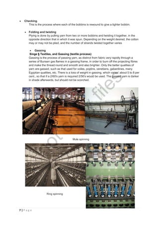 7 | P a g e
 Checking.
This is the process where each of the bobbins is rewound to give a tighter bobbin.
 Folding and twisting
Plying is done by pulling yarn from two or more bobbins and twisting it together, in the
opposite direction that in which it was spun. Depending on the weight desired, the cotton
may or may not be plied, and the number of strands twisted together varies
 Gassing
Singe § Textiles, and Gassing (textile process)
Gassing is the process of passing yarn, as distinct from fabric very rapidly through a
series of Bunsen gas flames in a gassing frame, in order to burn off the projecting fibres
and make the thread round and smooth and also brighter. Only the better qualities of
yarn are gassed, such as that used for voiles, poplins, venetians, gabardines, many
Egyptian qualities, etc. There is a loss of weight in gassing, which varies' about 5 to 8 per
cent., so that if a 2/60's yarn is required 2/56's would be used. The gassed yarn is darker
in shade afterwards, but should not be scorched.
Mule spinning
Ring spinning
notcopy
files
 