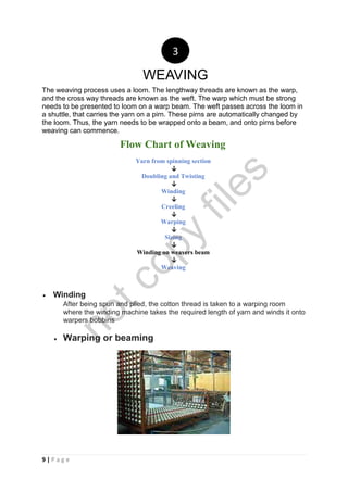 9 | P a g e
The weaving process uses a loom. The lengthway threads are known as the warp,
and the cross way threads are known as the weft. The warp which must be strong
needs to be presented to loom on a warp beam. The weft passes across the loom in
a shuttle, that carries the yarn on a pirn. These pirns are automatically changed by
the loom. Thus, the yarn needs to be wrapped onto a beam, and onto pirns before
weaving can commence.
Flow Chart of Weaving
Yarn from spinning section
↓
Doubling and Twisting
↓
Winding
↓
Creeling
↓
Warping
↓
Sizing
↓
Winding on weavers beam
↓
Weaving
 Winding
After being spun and plied, the cotton thread is taken to a warping room
where the winding machine takes the required length of yarn and winds it onto
warpers bobbins
 Warping or beaming
3
WEAVING
notcopy
files
 