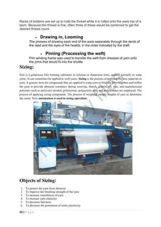 10 | P a g e
Racks of bobbins are set up to hold the thread while it is rolled onto the warp bar of a
loom. Because the thread is fine, often three of these would be combined to get the
desired thread count.
 Drawing in, Looming
The process of drawing each end of the warp separately through the dents of
the reed and the eyes of the healds, in the order indicated by the draft.
 Pirning (Processing the weft)
Pirn winding frame was used to transfer the weft from cheeses of yarn onto
the pirns that would fit into the shuttle
Sizing:
Size is a gelatinous film forming substance in solution or dispersion form, applied normally to warp
yarns. It can sometimes be applied to weft yarns. Sizing is the process of applying the size material on
yarn. A generic term for compounds that are applied to warp yarn to bind the fiber together and stiffen
the yarn to provide abrasion resistance during weaving. Starch, gelatin, oil, wax, and manufactured
polymers such as polyvinyl alcohol, polystyrene, polyacrylic acid, and polyacetates are employed. The
process of applying sizing compounds. The process of weighing sample lengths of yarn to determine
the count. Now automation is used in sizing operation.
Objects of Sizing:
1. To protect the yarn from abrasion
2. To improve the breaking strength of the yarn
3. To increase smoothness of yarn
4. To increase yarn elasticity
5. To decrease hairiness
6. To decrease the generation of static electricity
notcopy
files
 