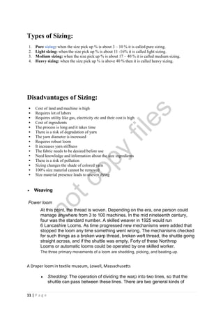 11 | P a g e
Types of Sizing:
1. Pure sizing: when the size pick up % is about 3 – 10 % it is called pure sizing.
2. Light sizing: when the size pick up % is about 11 -16% it is called light sizing.
3. Medium sizing: when the size pick up % is about 17 – 40 % it is called medium sizing.
4. Heavy sizing: when the size pick up % is above 40 % then it is called heavy sizing.
Disadvantages of Sizing:
 Cost of land and machine is high
 Requires lot of labors
 Requires utility like gas, electricity etc and their cost is high
 Cost of ingredients
 The process is long and it takes time
 There is a risk of degradation of yarn
 The yarn diameter is increased
 Requires robust loom
 It increases yarn stiffness
 The fabric needs to be desized before use
 Need knowledge and information about the size ingredients
 There is a risk of pollution
 Sizing changes the shade of colored yarn
 100% size material cannot be removed
 Size material presence leads to uneven dying
 Weaving
Power loom
At this point, the thread is woven. Depending on the era, one person could
manage anywhere from 3 to 100 machines. In the mid nineteenth century,
four was the standard number. A skilled weaver in 1925 would run
6 Lancashire Looms. As time progressed new mechanisms were added that
stopped the loom any time something went wrong. The mechanisms checked
for such things as a broken warp thread, broken weft thread, the shuttle going
straight across, and if the shuttle was empty. Forty of these Northrop
Looms or automatic looms could be operated by one skilled worker.
The three primary movements of a loom are shedding, picking, and beating-up.
A Draper loom in textile museum, Lowell, Massachusetts
 Shedding: The operation of dividing the warp into two lines, so that the
shuttle can pass between these lines. There are two general kinds of
notcopy
files
 