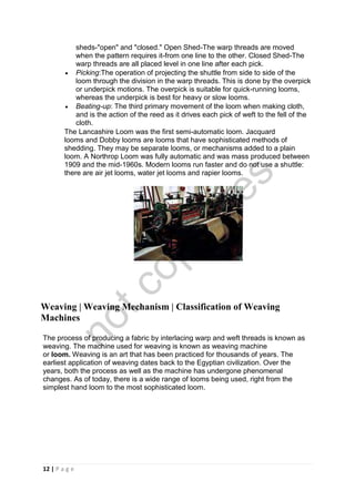 12 | P a g e
sheds-"open" and "closed." Open Shed-The warp threads are moved
when the pattern requires it-from one line to the other. Closed Shed-The
warp threads are all placed level in one line after each pick.
 Picking:The operation of projecting the shuttle from side to side of the
loom through the division in the warp threads. This is done by the overpick
or underpick motions. The overpick is suitable for quick-running looms,
whereas the underpick is best for heavy or slow looms.
 Beating-up: The third primary movement of the loom when making cloth,
and is the action of the reed as it drives each pick of weft to the fell of the
cloth.
The Lancashire Loom was the first semi-automatic loom. Jacquard
looms and Dobby looms are looms that have sophisticated methods of
shedding. They may be separate looms, or mechanisms added to a plain
loom. A Northrop Loom was fully automatic and was mass produced between
1909 and the mid-1960s. Modern looms run faster and do not use a shuttle:
there are air jet looms, water jet looms and rapier looms.
Weaving | Weaving Mechanism | Classification of Weaving
Machines
The process of producing a fabric by interlacing warp and weft threads is known as
weaving. The machine used for weaving is known as weaving machine
or loom. Weaving is an art that has been practiced for thousands of years. The
earliest application of weaving dates back to the Egyptian civilization. Over the
years, both the process as well as the machine has undergone phenomenal
changes. As of today, there is a wide range of looms being used, right from the
simplest hand loom to the most sophisticated loom.
notcopy
files
 