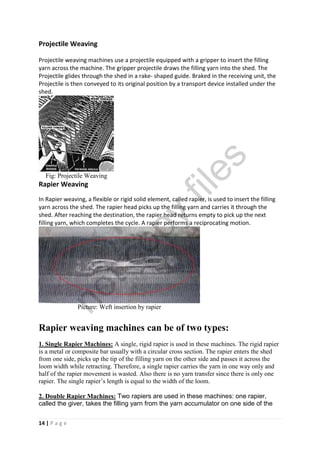 14 | P a g e
Projectile Weaving
Projectile weaving machines use a projectile equipped with a gripper to insert the filling
yarn across the machine. The gripper projectile draws the filling yarn into the shed. The
Projectile glides through the shed in a rake- shaped guide. Braked in the receiving unit, the
Projectile is then conveyed to its original position by a transport device installed under the
shed.
Fig: Projectile Weaving
Rapier Weaving
In Rapier weaving, a flexible or rigid solid element, called rapier, is used to insert the filling
yarn across the shed. The rapier head picks up the filling yarn and carries it through the
shed. After reaching the destination, the rapier head returns empty to pick up the next
filling yarn, which completes the cycle. A rapier performs a reciprocating motion.
Picture: Weft insertion by rapier
Rapier weaving machines can be of two types:
1. Single Rapier Machines: A single, rigid rapier is used in these machines. The rigid rapier
is a metal or composite bar usually with a circular cross section. The rapier enters the shed
from one side, picks up the tip of the filling yarn on the other side and passes it across the
loom width while retracting. Therefore, a single rapier carries the yarn in one way only and
half of the rapier movement is wasted. Also there is no yarn transfer since there is only one
rapier. The single rapier’s length is equal to the width of the loom.
2. Double Rapier Machines: Two rapiers are used in these machines: one rapier,
called the giver, takes the filling yarn from the yarn accumulator on one side of the
notcopy
files
 