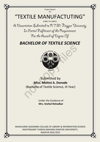 Project Report
On
Submitted by
Miss. Mohini A. Donode
(Bachelor of Textile Science, III Year)
Under the Guidance of
Mrs. Snehal Rohadkar
“TEXTILE MANUFACTUTING”
(FIBRE TO FABRIC)
BACHELOR OF TEXTILE SCIENCE
MAHALAXMI JAGDAMBA COLLAGE OF LIBRARY & INFORMATION SCEINCE
RASHTRASANT TUKDOJI MAHARAJ NAGPUR UNVIVERSITY,
NAGPUR.2018-2019
notcopy
files
 